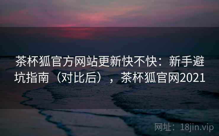 茶杯狐官方网站更新快不快：新手避坑指南（对比后），茶杯狐官网2021