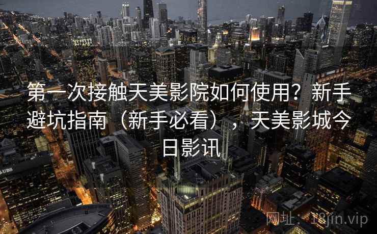 第一次接触天美影院如何使用？新手避坑指南（新手必看），天美影城今日影讯