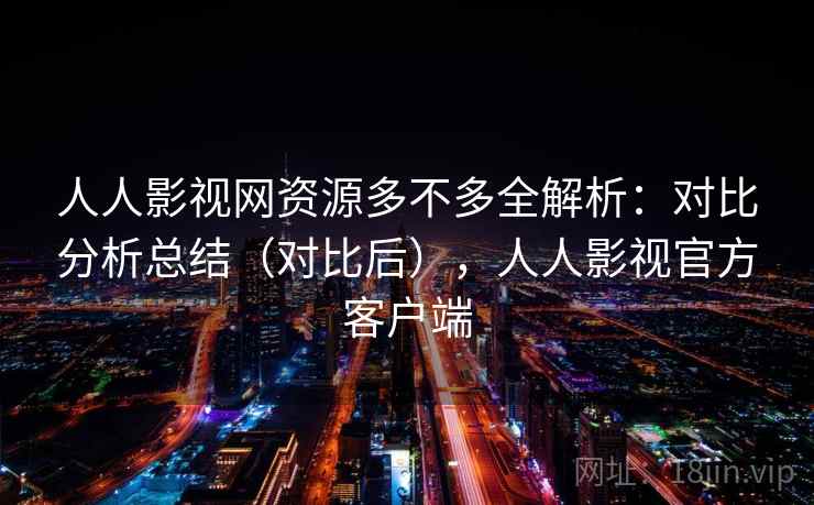 人人影视网资源多不多全解析：对比分析总结（对比后），人人影视官方客户端