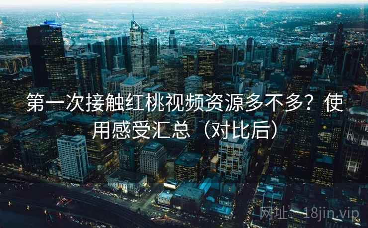 第一次接触红桃视频资源多不多？使用感受汇总（对比后）