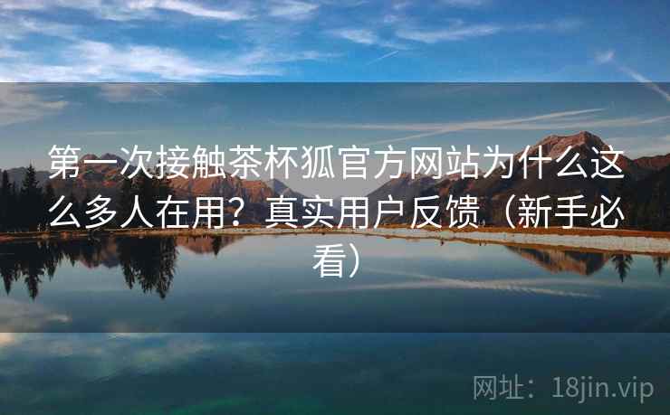 第一次接触茶杯狐官方网站为什么这么多人在用?真实用户反馈(新手必看) 第一次接触茶杯狐官方网站为什么这么多人在用?真实用户反馈(新手必看)