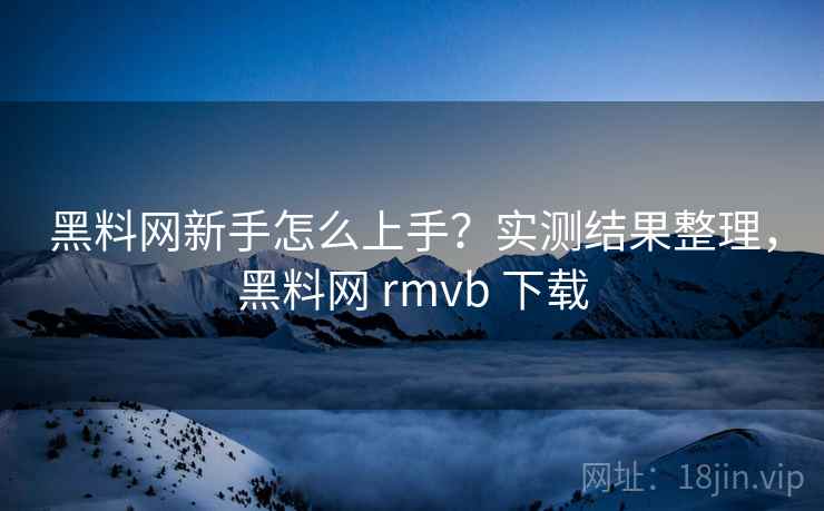 黑料网新手怎么上手？实测结果整理，黑料网 rmvb 下载