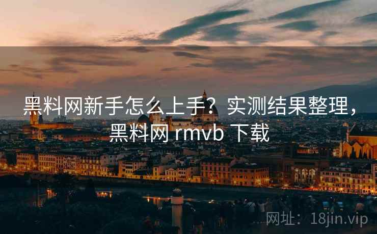 黑料网新手怎么上手？实测结果整理，黑料网 rmvb 下载