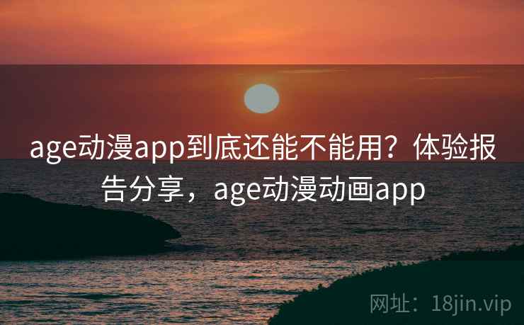 age动漫app到底还能不能用？体验报告分享，age动漫动画app