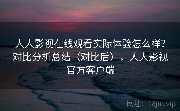 人人影视在线观看实际体验怎么样？对比分析总结（对比后），人人影视官方客户端