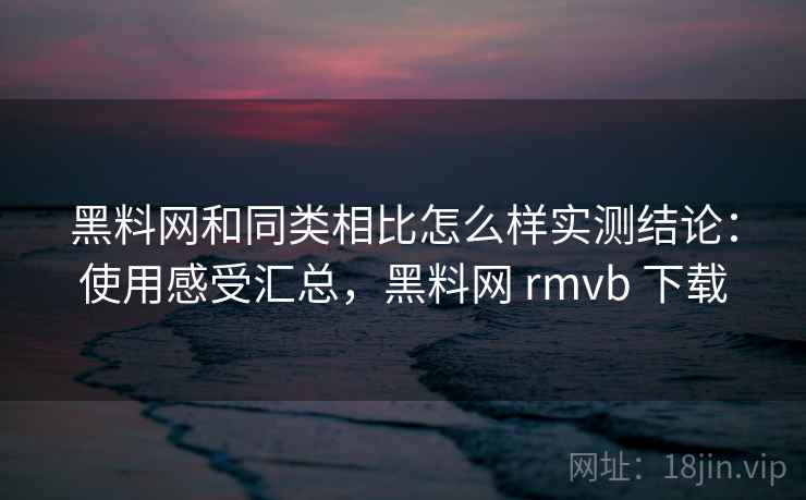 黑料网和同类相比怎么样实测结论：使用感受汇总，黑料网 rmvb 下载