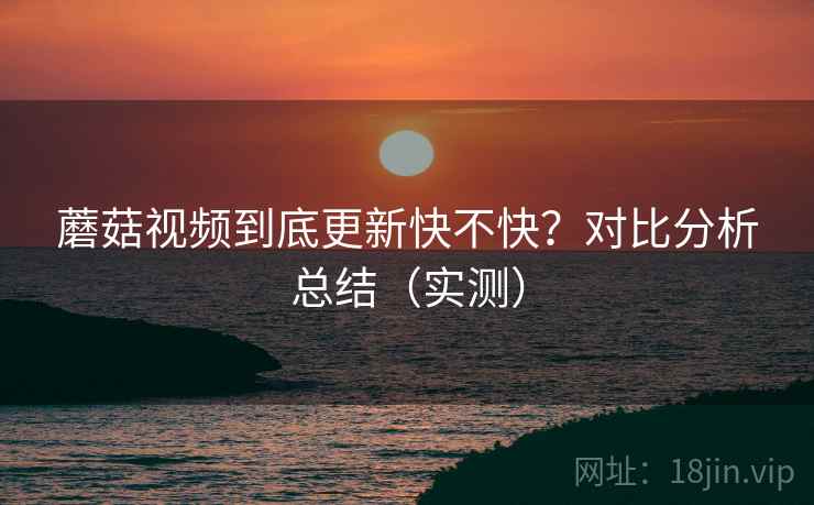 蘑菇视频到底更新快不快？对比分析总结（实测）