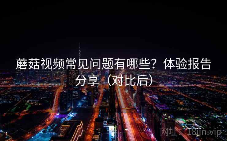 蘑菇视频常见问题有哪些？体验报告分享（对比后）