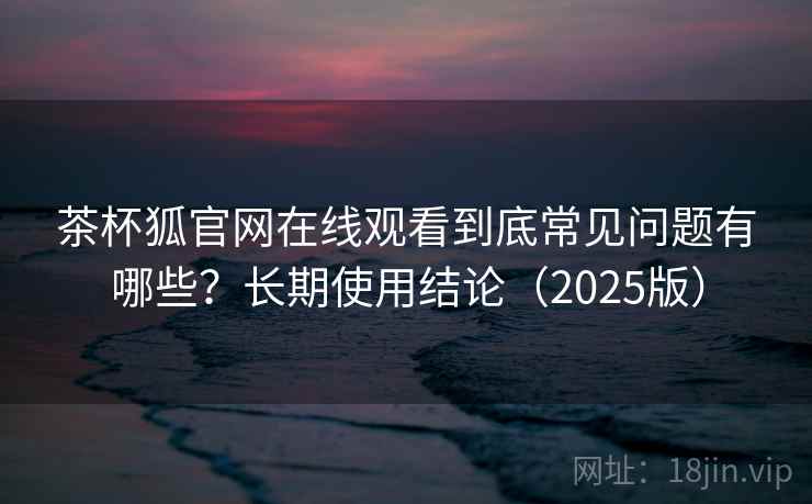 茶杯狐官网在线观看到底常见问题有哪些？长期使用结论（2025版）