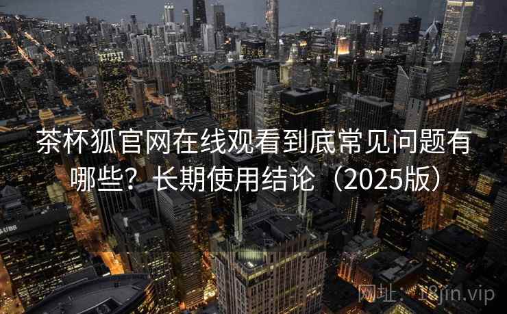 茶杯狐官网在线观看到底常见问题有哪些?长期使用结论(2025版) 茶杯狐官网在线观看到底常见问题有哪些?长期使用结论(2025版)