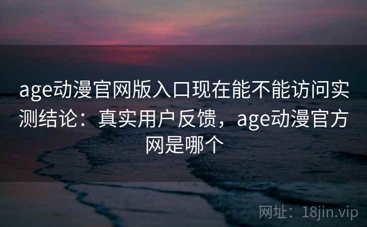 age动漫官网版入口现在能不能访问实测结论：真实用户反馈，age动漫官方网是哪个