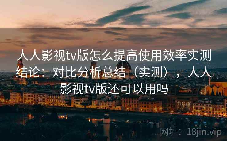 人人影视tv版怎么提高使用效率实测结论：对比分析总结（实测），人人影视tv版还可以用吗