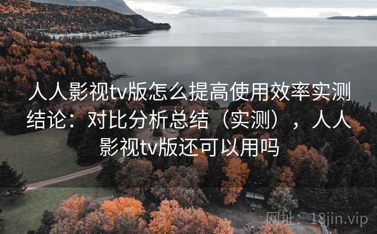 人人影视tv版怎么提高使用效率实测结论：对比分析总结（实测），人人影视tv版还可以用吗