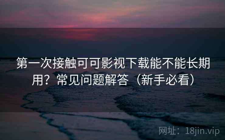 第一次接触可可影视下载能不能长期用？常见问题解答（新手必看）