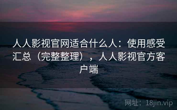 人人影视官网适合什么人：使用感受汇总（完整整理），人人影视官方客户端