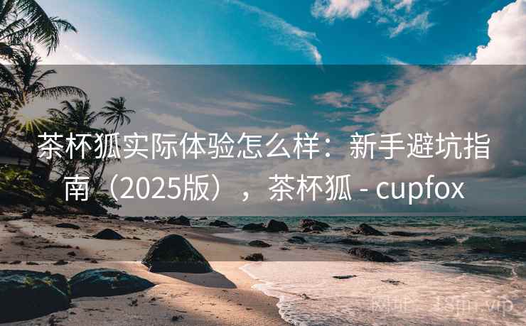 茶杯狐实际体验怎么样:新手避坑指南(2025版),茶杯狐 - cupfox 茶杯狐实际体验怎么样:新手避坑指南(2025版),茶杯狐 - cupfox