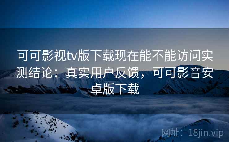 可可影视tv版下载现在能不能访问实测结论：真实用户反馈，可可影音安卓版下载
