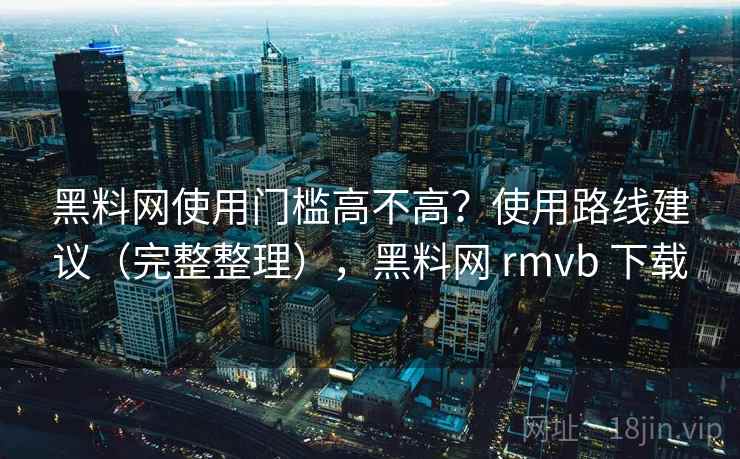 黑料网使用门槛高不高？使用路线建议（完整整理），黑料网 rmvb 下载