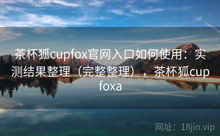 茶杯狐cupfox官网入口如何使用：实测结果整理（完整整理），茶杯狐cupfoxa