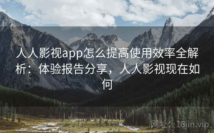 人人影视app怎么提高使用效率全解析：体验报告分享，人人影视现在如何