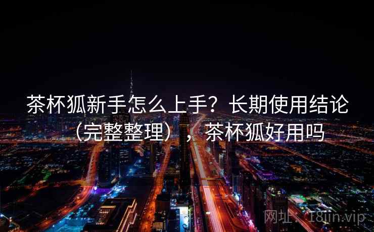 茶杯狐新手怎么上手？长期使用结论（完整整理），茶杯狐好用吗