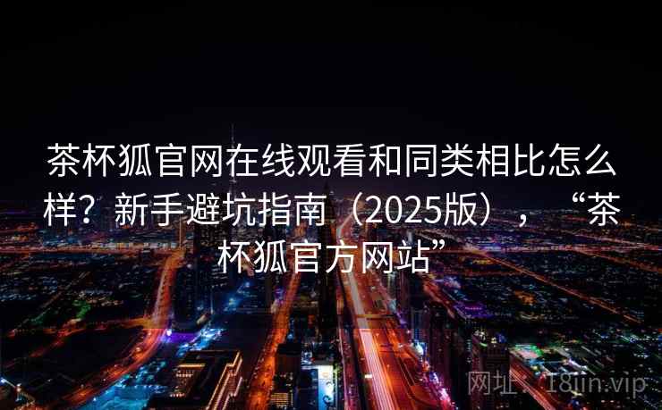 茶杯狐官网在线观看和同类相比怎么样？新手避坑指南（2025版），“茶杯狐官方网站”