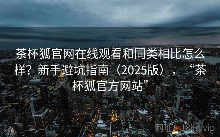 茶杯狐官网在线观看和同类相比怎么样?新手避坑指南(2025版),“茶杯狐官方网站”