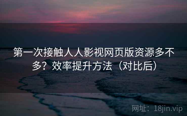 第一次接触人人影视网页版资源多不多？效率提升方法（对比后）