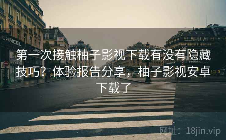 第一次接触柚子影视下载有没有隐藏技巧？体验报告分享，柚子影视安卓下载了