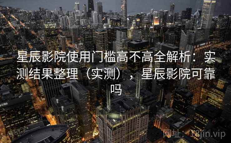 星辰影院使用门槛高不高全解析：实测结果整理（实测），星辰影院可靠吗