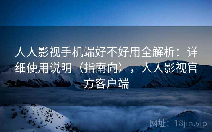 人人影视手机端好不好用全解析：详细使用说明（指南向），人人影视官方客户端