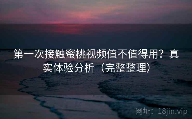 第一次接触蜜桃视频值不值得用？真实体验分析（完整整理）