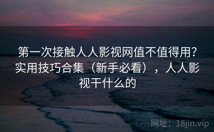 第一次接触人人影视网值不值得用？实用技巧合集（新手必看），人人影视干什么的
