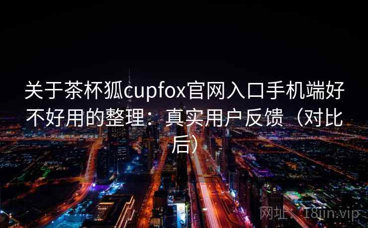 关于茶杯狐cupfox官网入口手机端好不好用的整理：真实用户反馈（对比后）