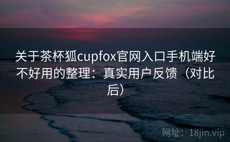 关于茶杯狐cupfox官网入口手机端好不好用的整理：真实用户反馈（对比后）