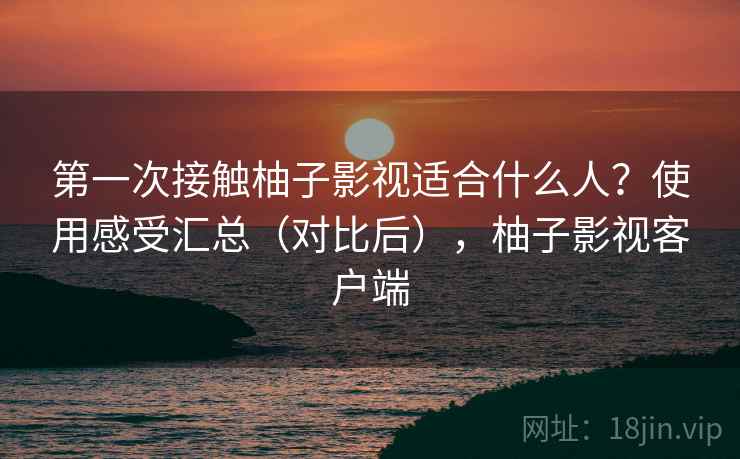 第一次接触柚子影视适合什么人？使用感受汇总（对比后），柚子影视客户端