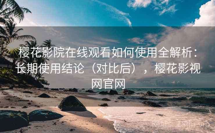 樱花影院在线观看如何使用全解析：长期使用结论（对比后），樱花影视网官网
