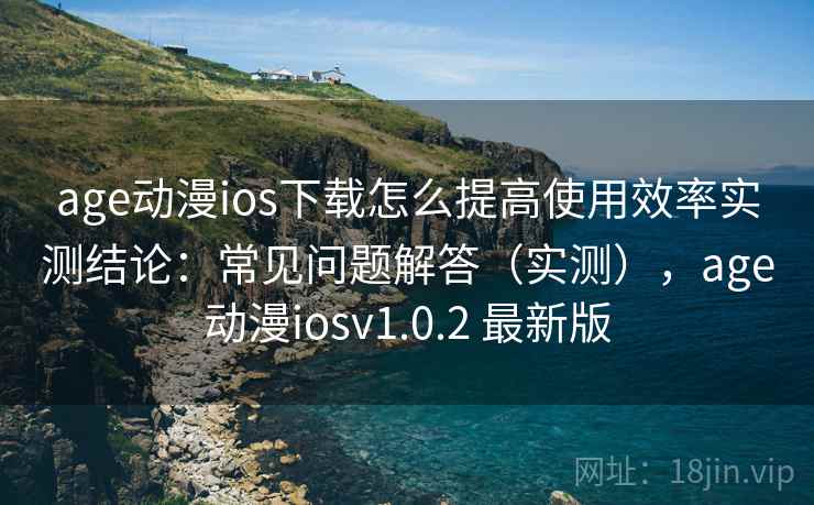 age动漫ios下载怎么提高使用效率实测结论：常见问题解答（实测），age动漫iosv1.0.2 最新版