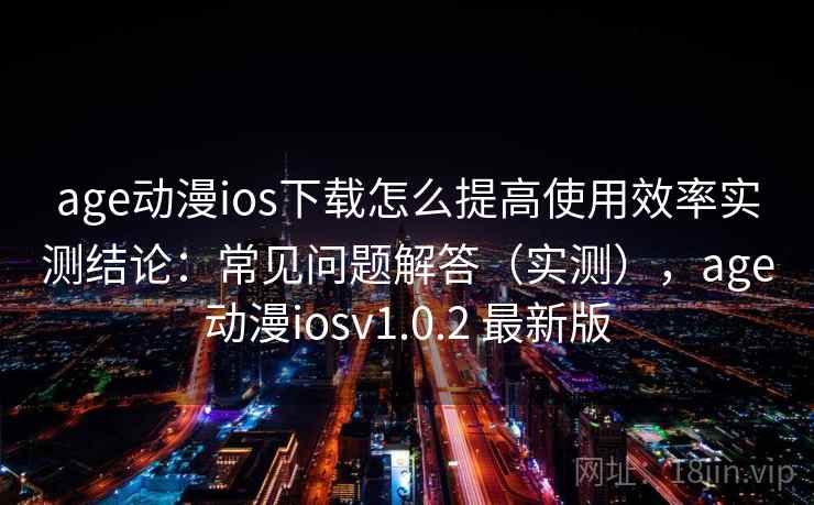 age动漫ios下载怎么提高使用效率实测结论：常见问题解答（实测），age动漫iosv1.0.2 最新版