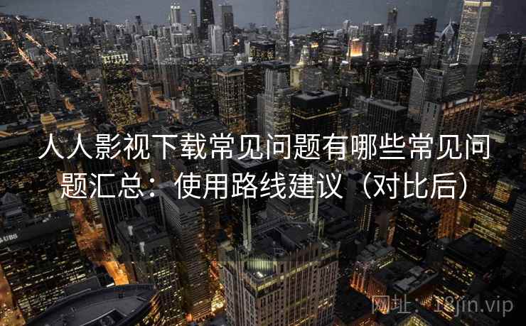 人人影视下载常见问题有哪些常见问题汇总：使用路线建议（对比后）