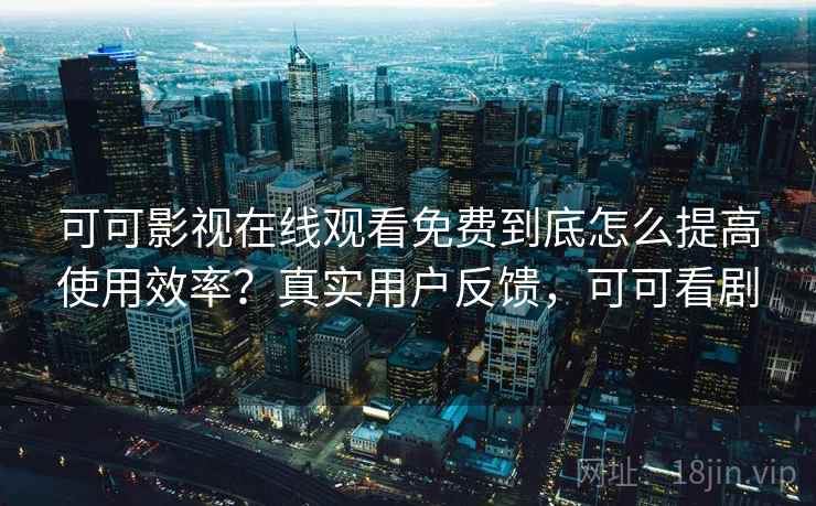 可可影视在线观看免费到底怎么提高使用效率？真实用户反馈，可可看剧