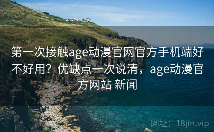 第一次接触age动漫官网官方手机端好不好用？优缺点一次说清，age动漫官方网站 新闻