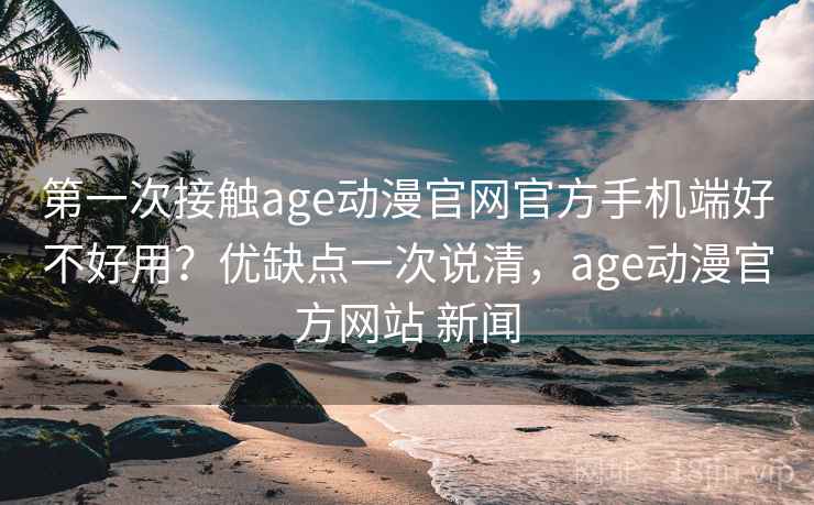 第一次接触age动漫官网官方手机端好不好用？优缺点一次说清，age动漫官方网站 新闻