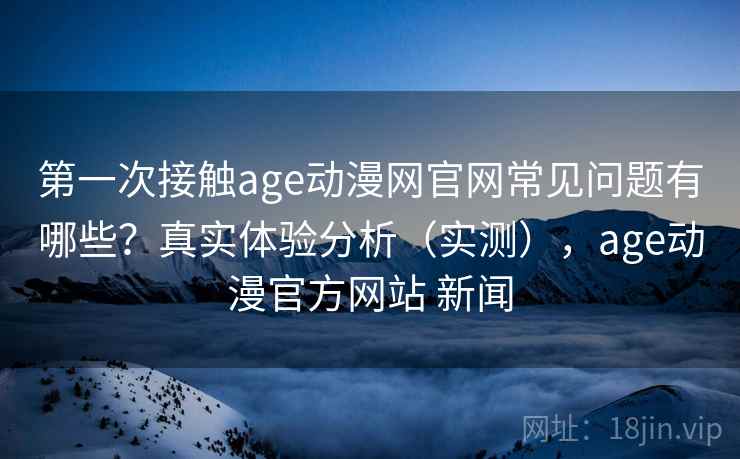 第一次接触age动漫网官网常见问题有哪些？真实体验分析（实测），age动漫官方网站 新闻
