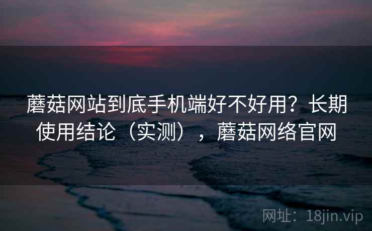 蘑菇网站到底手机端好不好用？长期使用结论（实测），蘑菇网络官网