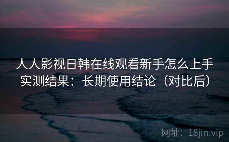 人人影视日韩在线观看新手怎么上手实测结果：长期使用结论（对比后）