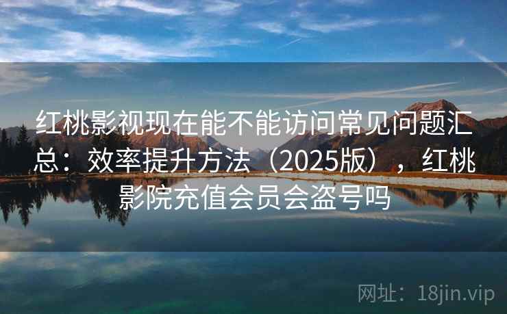 红桃影视现在能不能访问常见问题汇总：效率提升方法（2025版），红桃影院充值会员会盗号吗