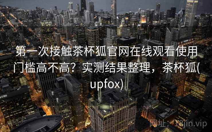 第一次接触茶杯狐官网在线观看使用门槛高不高？实测结果整理，茶杯狐(upfox)