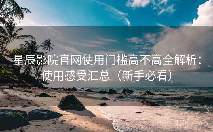 星辰影院官网使用门槛高不高全解析：使用感受汇总（新手必看）