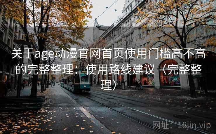 关于age动漫官网首页使用门槛高不高的完整整理：使用路线建议（完整整理）